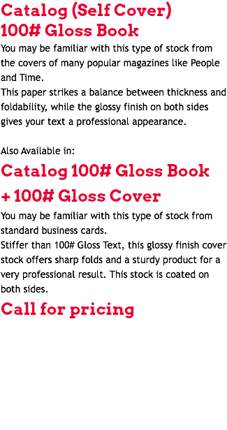 Catalog (Self Cover) 100# Gloss Book You may be familiar with this type of stock from the covers of many popular magazines like People and Time. This paper strikes a balance between thickness and foldability, while the glossy finish on both sides gives your text a professional appearance. Also Available in: Catalog 100# Gloss Book + 100# Gloss Cover You may be familiar with this type of stock from standard business cards. Stiffer than 100# Gloss Text, this glossy finish cover stock offers sharp folds and a sturdy product for a very professional result. This stock is coated on both sides. Call for pricing 